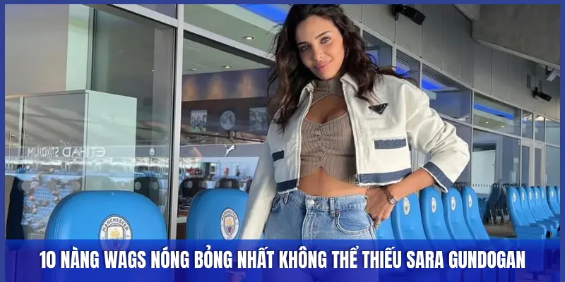 10 NÀNG WAGS NÓNG BỎNG NHẤT KHÔNG THỂ THIẾU SARA GUNDOGAN